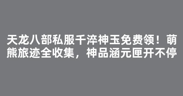 天龙八部私服千淬神玉免费领！萌熊旅迹全收集，神品涵元匣开不停