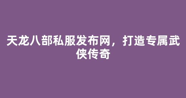 天龙八部私服发布网，打造专属武侠传奇