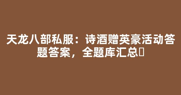 天龙八部私服：诗酒赠英豪活动答题答案，全题库汇总​