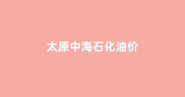 太原市中石化油价今日价格92_太原中海石化油价