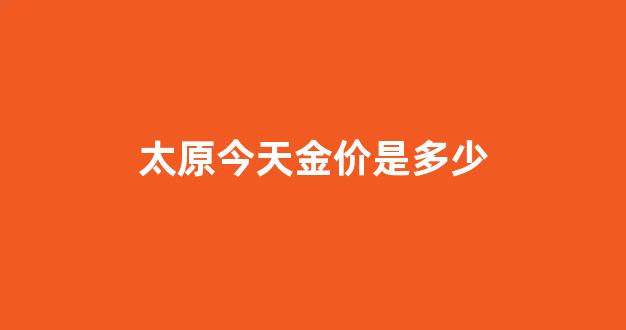 太原黄金今日价格_太原今天金价是多少