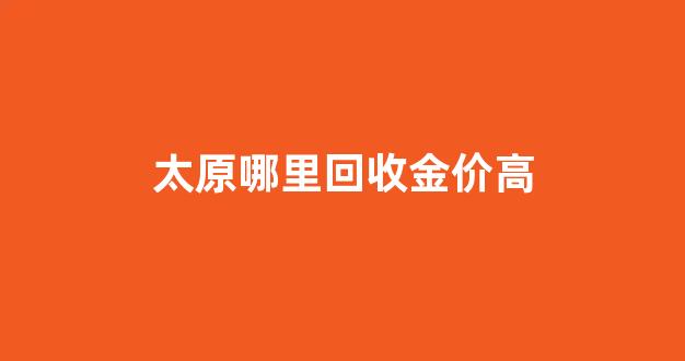 太原哪里回收金价高_太原哪个金店回收黄金