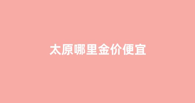 太原哪里金价便宜_太原黄金哪里便宜