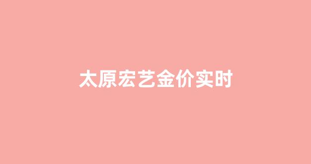 太原宏艺黄金今日价_太原宏艺金价实时