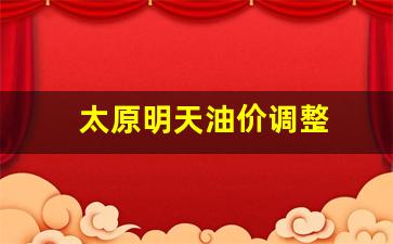 太原明天油价调整-太原今天油价调整最新消息