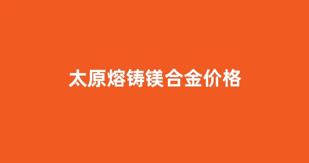 熔铸镁合金锭市场_太原熔铸镁合金价格