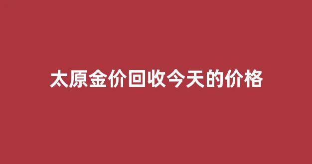 太原金价回收今天的价格_太原金价回收今天的价格查询