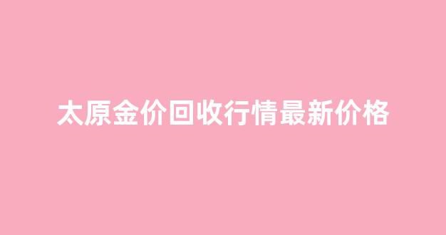 太原今日回收黄金价格最新价查询_太原金价回收行情最新价格