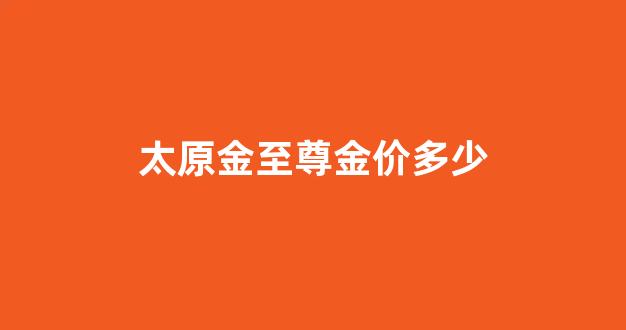 太原金至尊金价多少_金至尊首饰售后服务电话号码