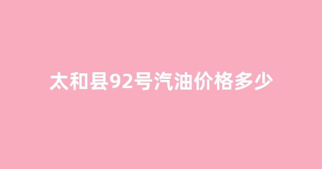 太和县92号汽油价格多少_太和县92号汽油价格多少一升