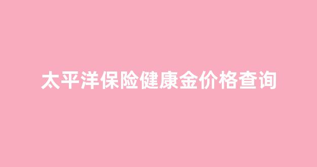 太平洋保险健康金价格查询_太平洋保险健康金价格查询表