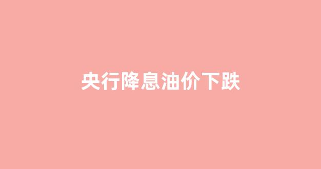 油价 降价_央行降息油价下跌