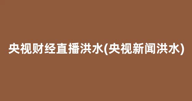 央视财经直播洪水(央视新闻洪水)_https://www.kairu168.com_中金所_第1张