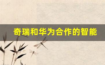 奇瑞和华为合作的智能汽车(奇瑞和华为合作的智能汽车品牌)_https://www.brunchezvous.com_旅游攻略_第1张