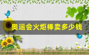 奥运会火炬值多少钱-奥运会火炬棒卖多少钱