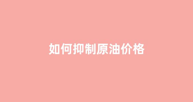 如何抑制原油价格_降低原油粘度的方法有哪些