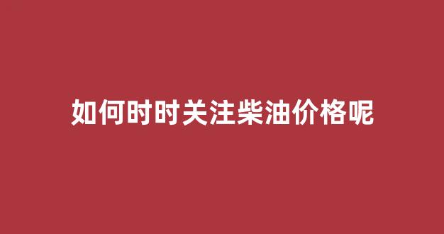 如何时时关注柴油价格呢_柴油走势如何