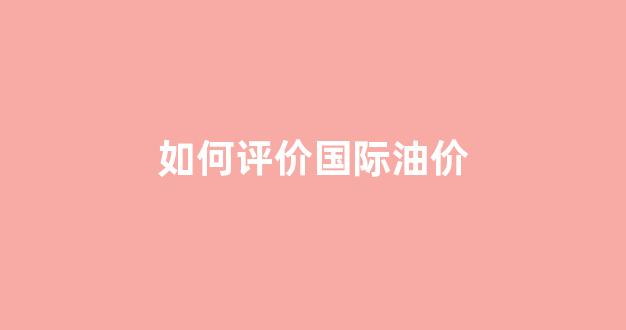 国际上油价怎么样_如何评价国际油价