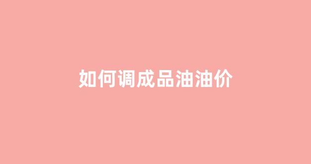 如何调成品油油价_成品油价格调价方法