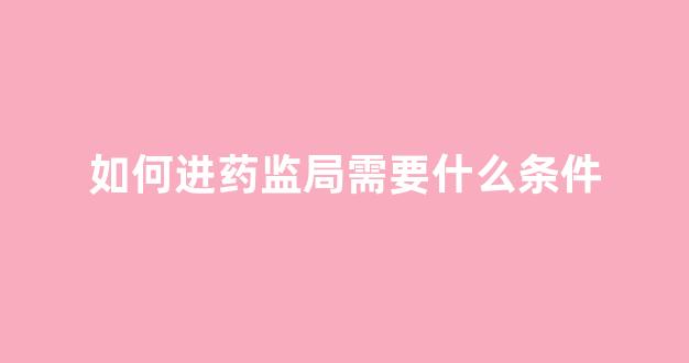 如何进药监局需要什么条件(想去药监局工作的具体路径)_https://www.eamstsz.com_上交所_第1张