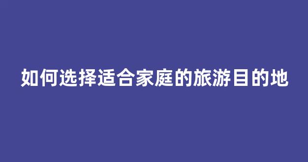 如何选择适合家庭的旅游目的地(如何选择适合家庭的旅游目的地呢)