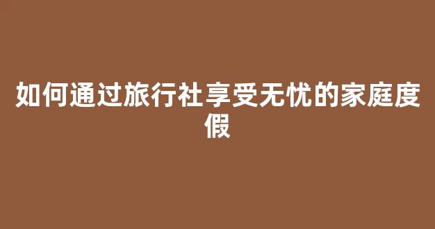 如何通过旅行社享受无忧的家庭度假(旅行社怎么吸纳会员)
