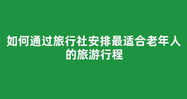 如何通过旅行社安排最适合老年人的旅游行程(中老年人旅行社)