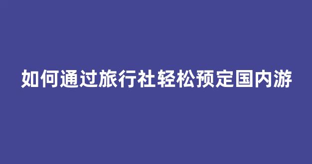 如何通过旅行社轻松预定国内游(如何通过旅行社轻松预定国内游客列车)