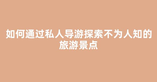 如何通过私人导游探索不为人知的旅游景点(私人导游在哪里可以发布信息)