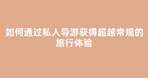 如何通过私人导游获得超越常规的旅行体验(私人导游怎么收费的)