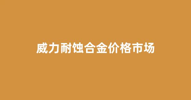 威力耐蚀合金价格市场_威力耐蚀合金价格市场行情