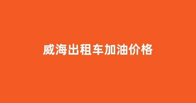 威海出租车起步价_威海出租车加油价格