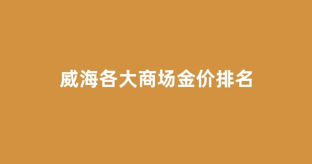 威海各大商场金价排名_威海各大商场金价排名表