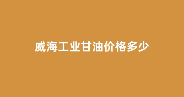 工业用甘油多少钱一公斤_威海工业甘油价格多少