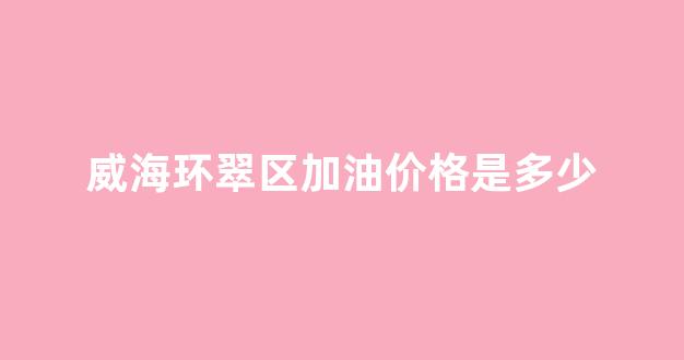 威海环翠区加油价格是多少_威海环翠区加油价格是多少啊