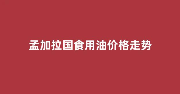 孟加拉汽油和柴油价格_孟加拉国食用油价格走势