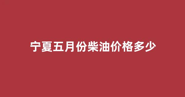 宁夏五月份柴油价格多少_宁夏五月份柴油价格多少一升