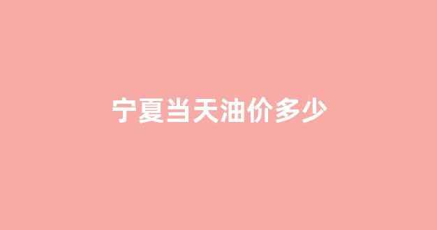 宁夏当天油价多少钱一吨_宁夏当天油价多少