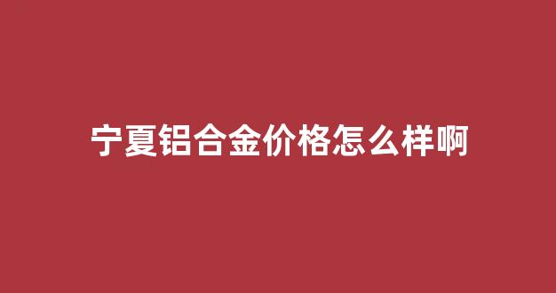 宁夏铝合金价格怎么样啊_宁夏铝合金价格怎么样啊多少钱