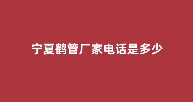 宁夏鹤管厂家电话是多少(宁夏淀粉厂家电话)(1)