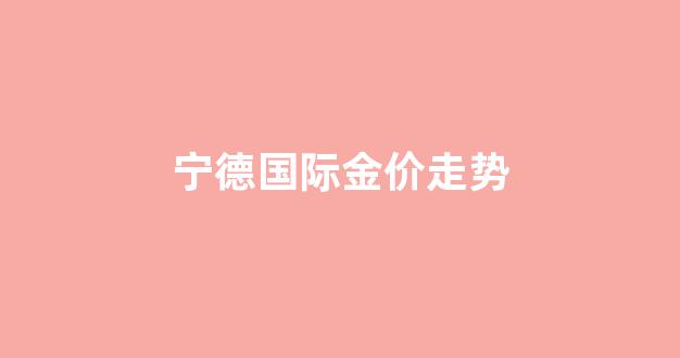 宁德国际金价走势_宁德国际金价走势分析