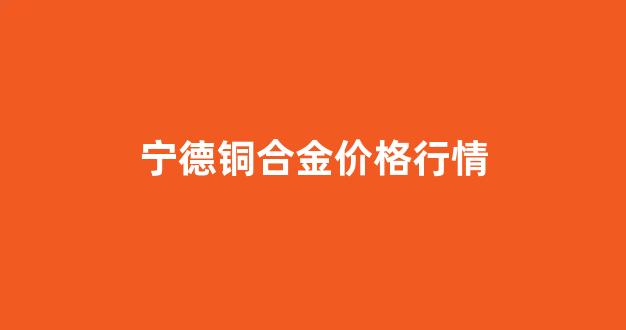 中铜 宁德_宁德铜合金价格行情