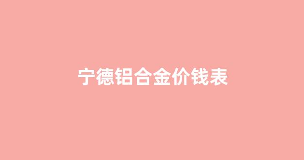 宁德铝合金价钱表_宁德铝合金价钱表图片