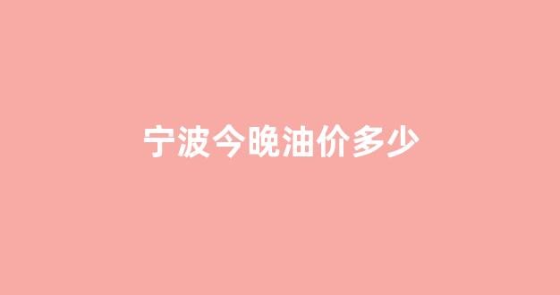 宁波今晚油价多少_宁波今晚油价多少钱一公斤