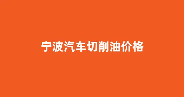 宁波汽车切削油价格_宁波最新汽油价格