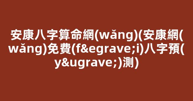 安康八字算命網(wǎng)(安康網(wǎng)免費(fèi)八字預(yù)測)