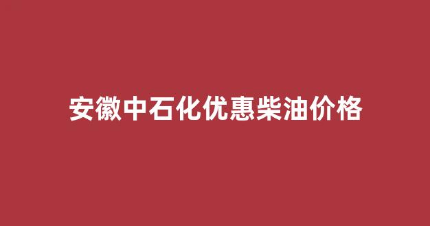 安徽中石化优惠柴油价格_安徽省中石化油价