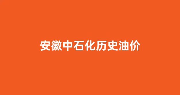 安徽中石化历史油价表_安徽中石化历史油价