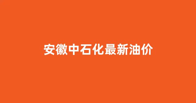 安徽中石化最新油价_安徽中石化最新油价查询