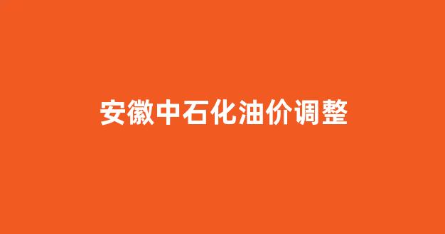 安徽中石化油价调整最新消息_安徽中石化油价调整